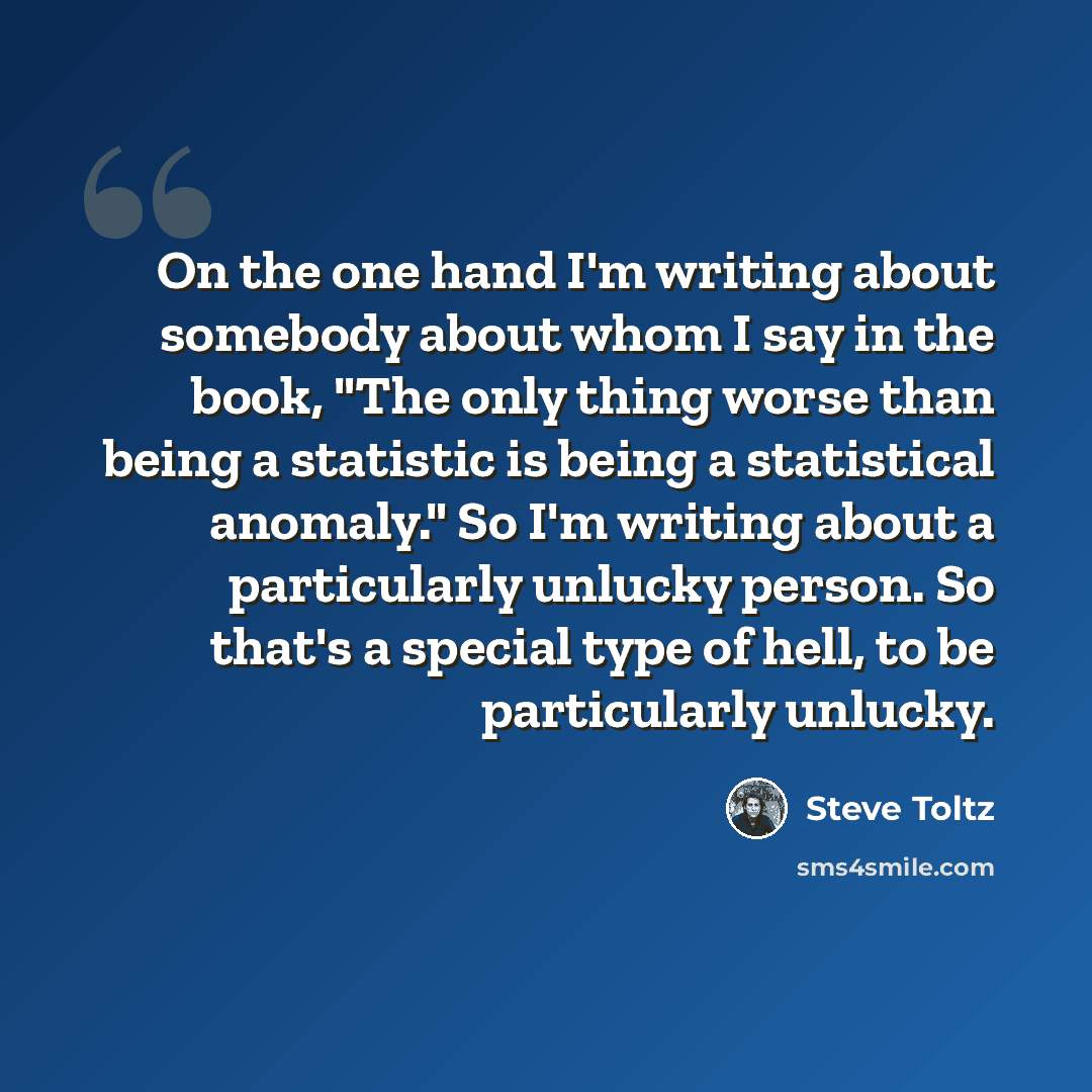 “On the one hand I'm writing about somebody about whom I say in the book, "The only thing worse than being a statistic is being a statistical anomaly." So I'm writing about a particularly unlucky person. So that's a special type of hell, to be particularly unlucky.” quote by Steve Toltz