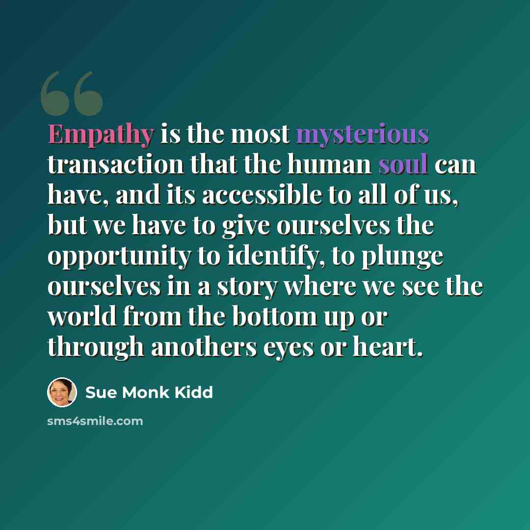 “Empathy is the most mysterious transaction that the human soul can have, and its accessible to all of us, but we have to give ourselves the opportunity to identify, to plunge ourselves in a story where we see the world from the bottom up or through anothers eyes or heart.” quote by Sue Monk Kidd