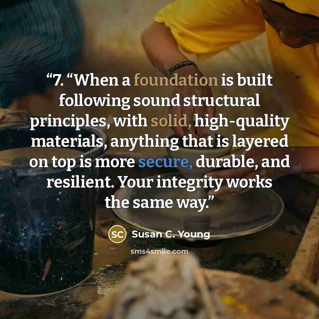 “7. “When a foundation is built following sound structural principles, with solid, high-quality materials, anything that is layered on top is more secure, durable, and resilient. Your integrity works the same way.” quote by Susan C. Young