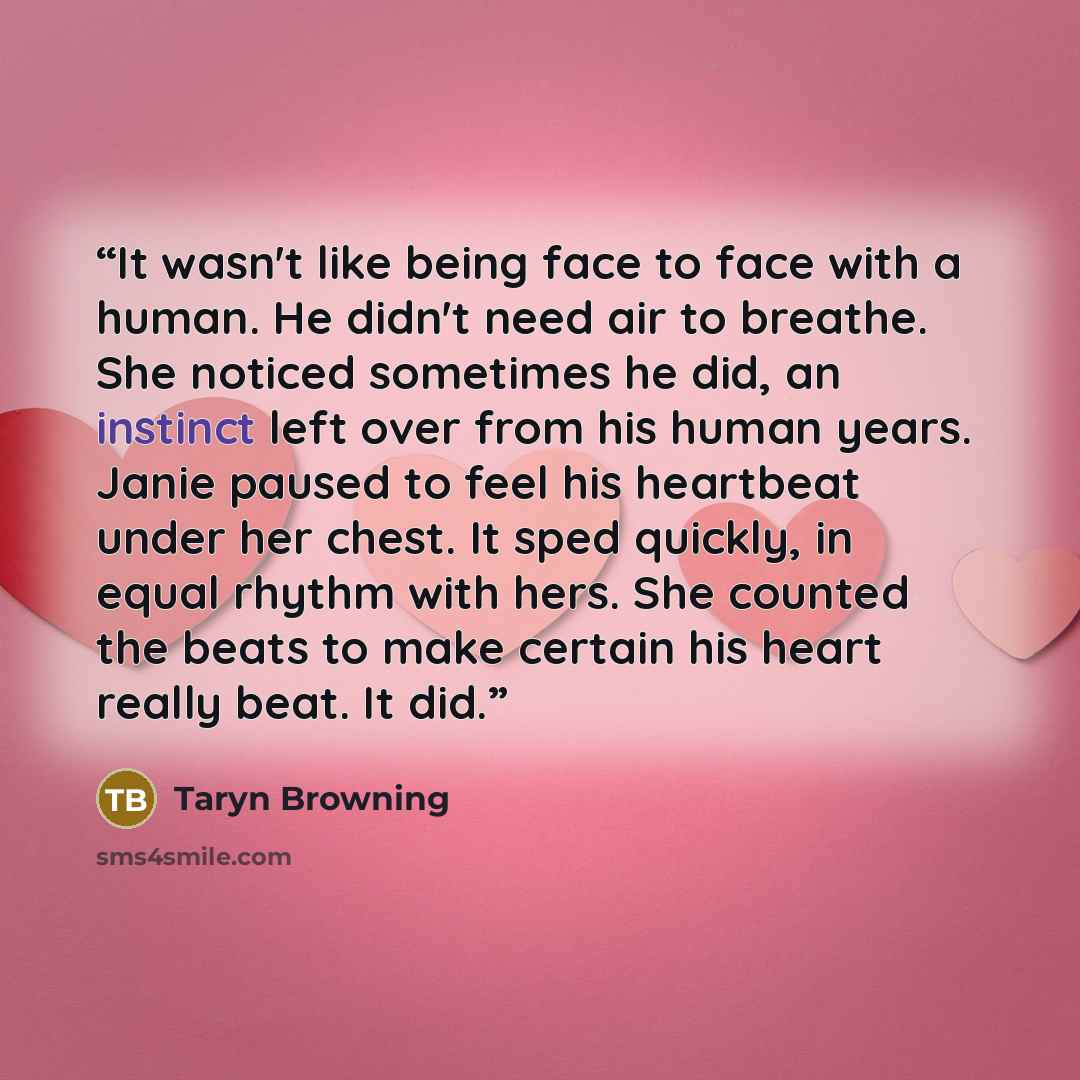 “It wasn't like being face to face with a human. He didn't need air to breathe. She noticed sometimes he did, an instinct left over from his human years. Janie paused to feel his heartbeat under her chest. It sped quickly, in equal rhythm with hers. She counted the beats to make certain his heart…” quote by Taryn Browning