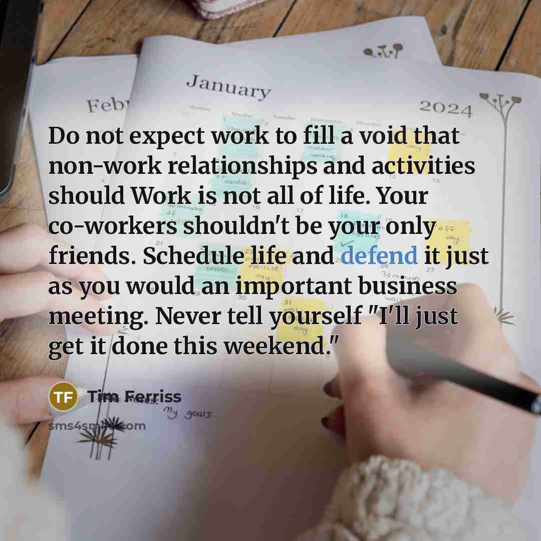 “Do not expect work to fill a void that non-work relationships and activities should Work is not all of life. Your co-workers shouldn't be your only friends. Schedule life and defend it just as you would an important business meeting. Never tell yourself "I'll just get it done this weekend."” quote by Tim Ferriss