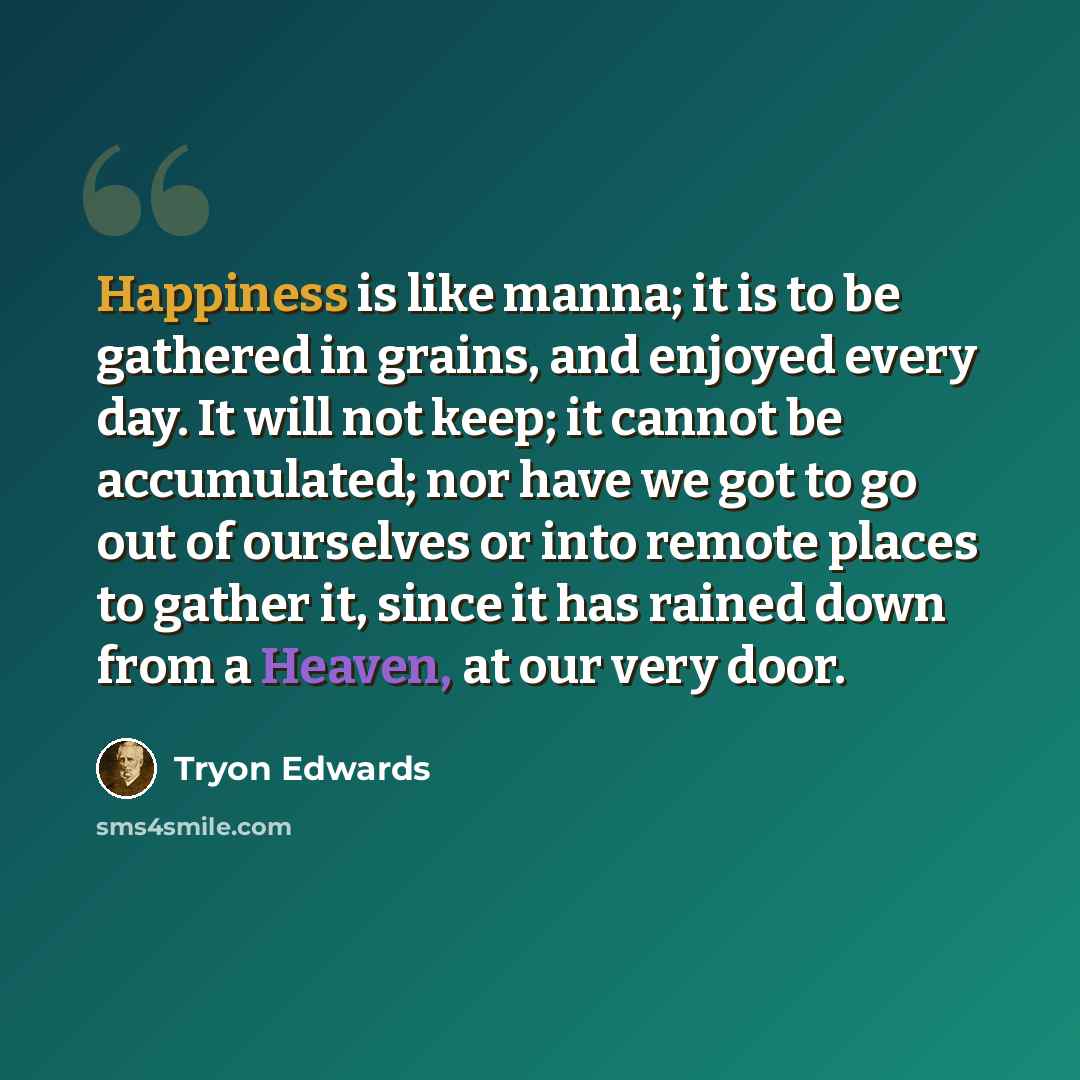 “Happiness is like manna; it is to be gathered in grains, and enjoyed every day. It will not keep; it cannot be accumulated; nor have we got to go out of ourselves or into remote places to gather it, since it has rained down from a Heaven, at our very door.” quote by Tryon Edwards