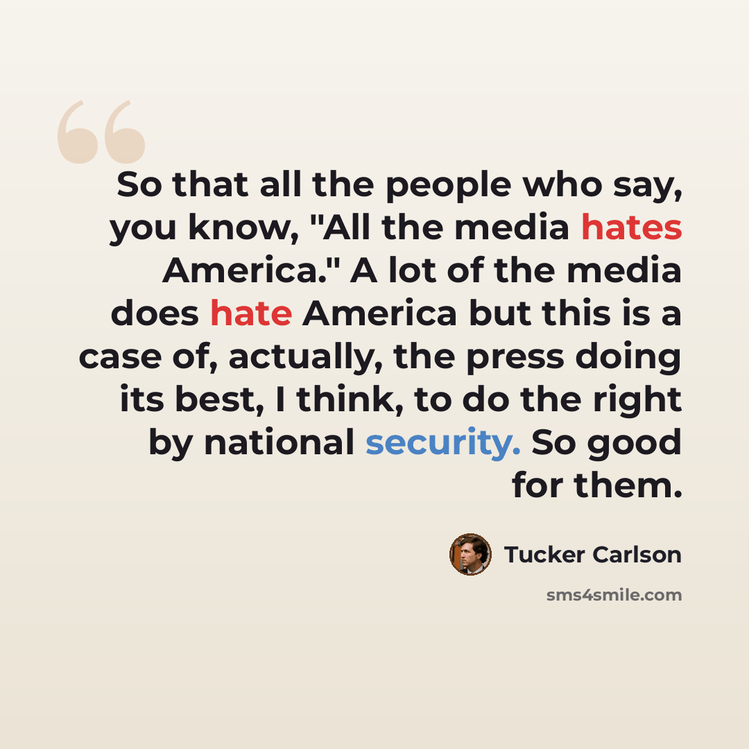 “So that all the people who say, you know, "All the media hates America." A lot of the media does hate America but this is a case of, actually, the press doing its best, I think, to do the right by national security. So good for them.” quote by Tucker Carlson
