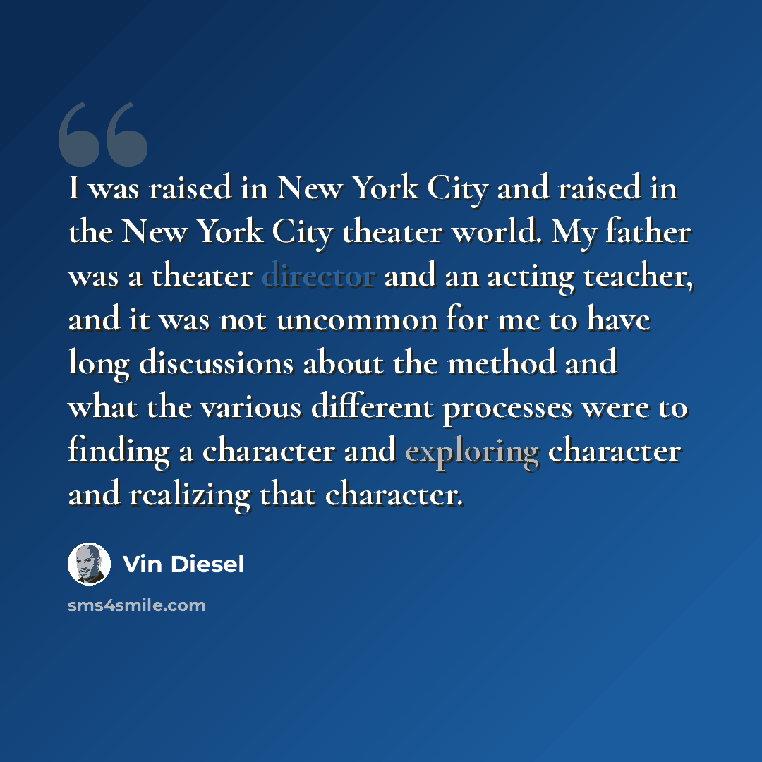 “I was raised in New York City and raised in the New York City theater world. My father was a theater director and an acting teacher, and it was not uncommon for me to have long discussions about the method and what the various different processes were to finding a character and exploring character…” quote by Vin Diesel