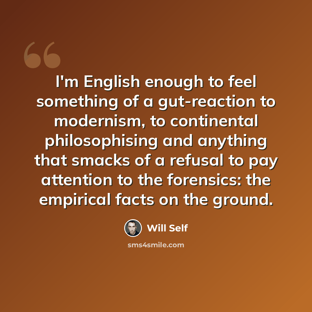 “I'm English enough to feel something of a gut-reaction to modernism, to continental philosophising and anything that smacks of a refusal to pay attention to the forensics: the empirical facts on the ground.” quote by Will Self