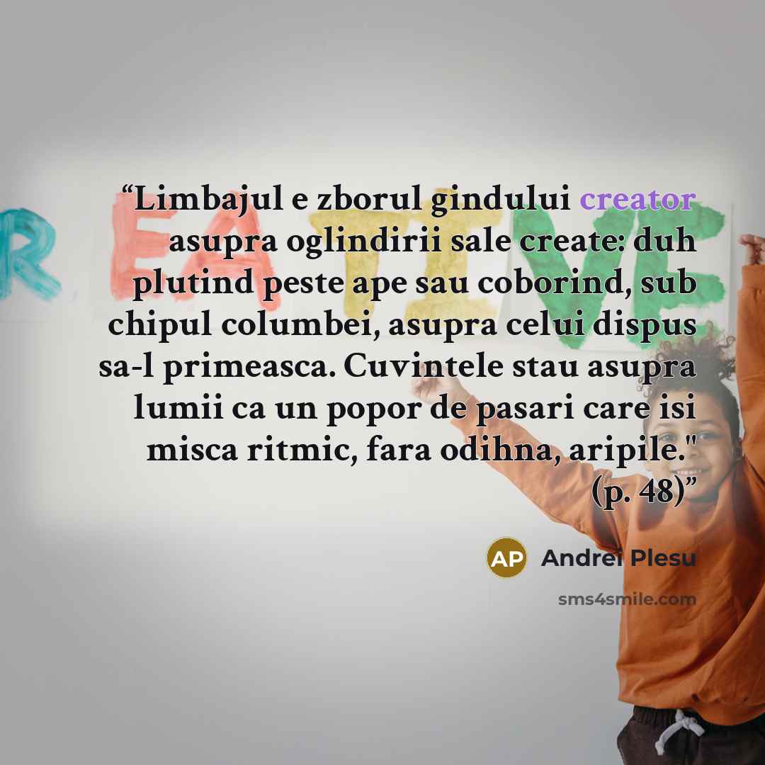 “Limbajul e zborul gindului creator asupra oglindirii sale create: duh plutind peste ape sau coborind, sub chipul columbei, asupra celui dispus sa-l primeasca. Cuvintele stau asupra lumii ca un popor de pasari care isi misca ritmic, fara odihna, aripile." (p. 48)” quote by Andrei Plesu