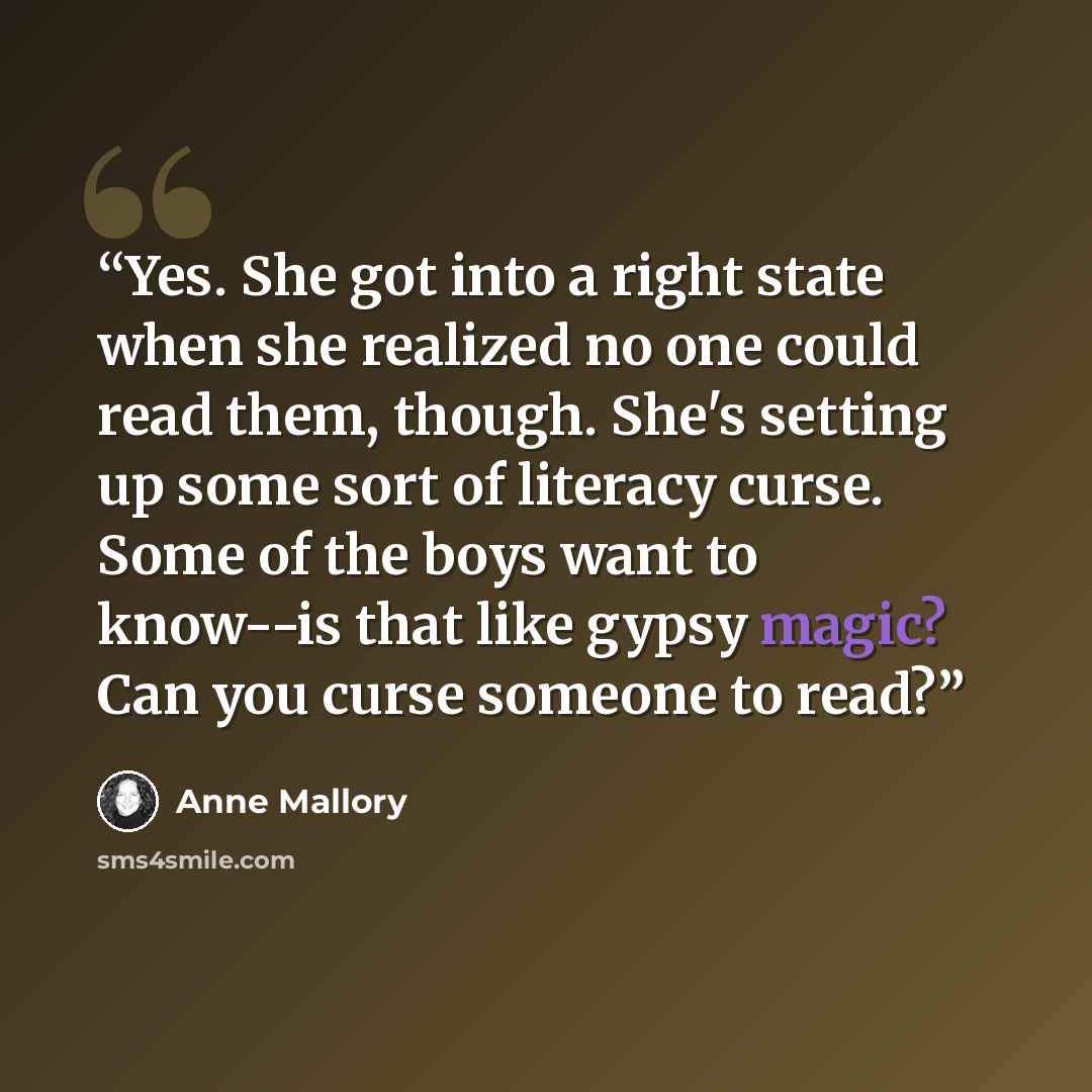 “Yes. She got into a right state when she realized no one could read them, though. She's setting up some sort of literacy curse. Some of the boys want to know--is that like gypsy magic? Can you curse someone to read?” quote by Anne Mallory