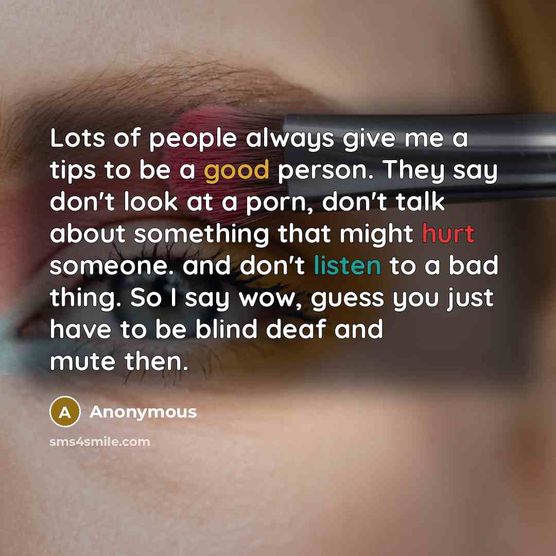 “Lots of people always give me a tips to be a good person. They say don't look at a porn, don't talk about something that might hurt someone. and don't listen to a bad thing. So I say wow, guess you just have to be blind deaf and mute then.” quote by Anonymous
