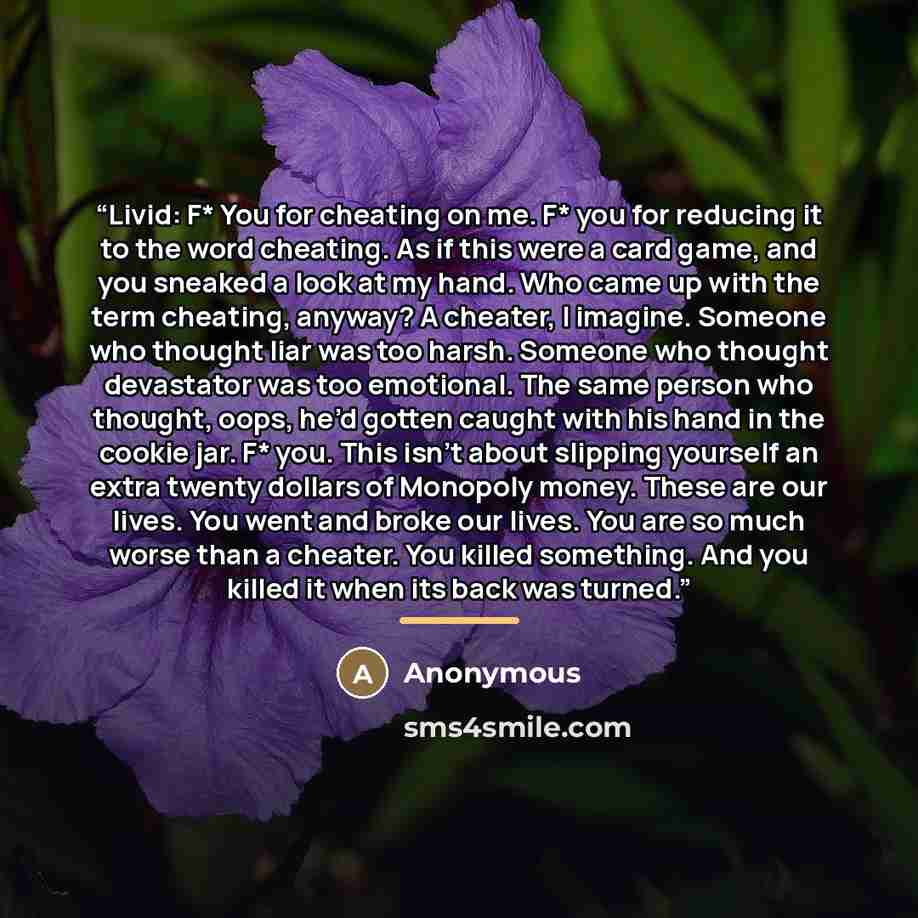 “Livid: F* You for cheating on me. F* you for reducing it to the word cheating. As if this were a card game, and you sneaked a look at my hand. Who came up with the term cheating, anyway? A cheater, I imagine. Someone who thought liar was too harsh. Someone who thought devastator was too emotional…” quote by Anonymous