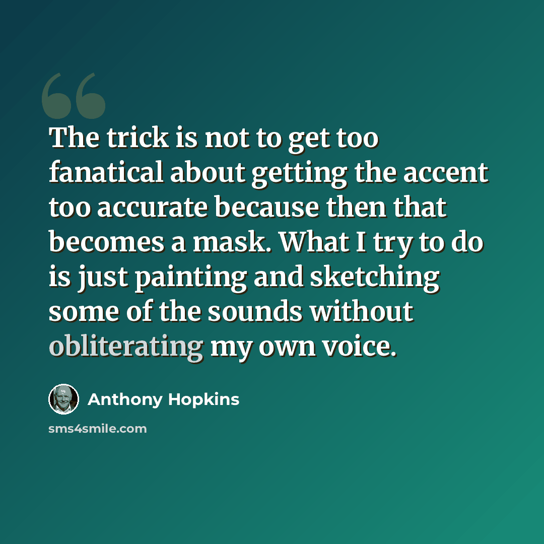 “The trick is not to get too fanatical about getting the accent too accurate because then that becomes a mask. What I try to do is just painting and sketching some of the sounds without obliterating my own voice.” quote by Anthony Hopkins