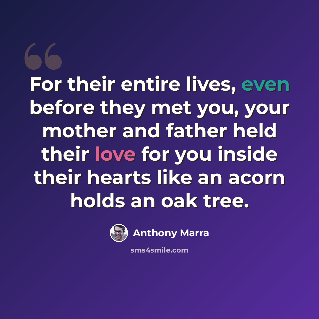 “For their entire lives, even before they met you, your mother and father held their love for you inside their hearts like an acorn holds an oak tree.” quote by Anthony Marra