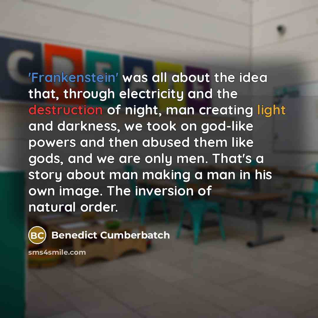 “'Frankenstein' was all about the idea that, through electricity and the destruction of night, man creating light and darkness, we took on god-like powers and then abused them like gods, and we are only men. That's a story about man making a man in his own image. The inversion of natural order.” quote by Benedict Cumberbatch