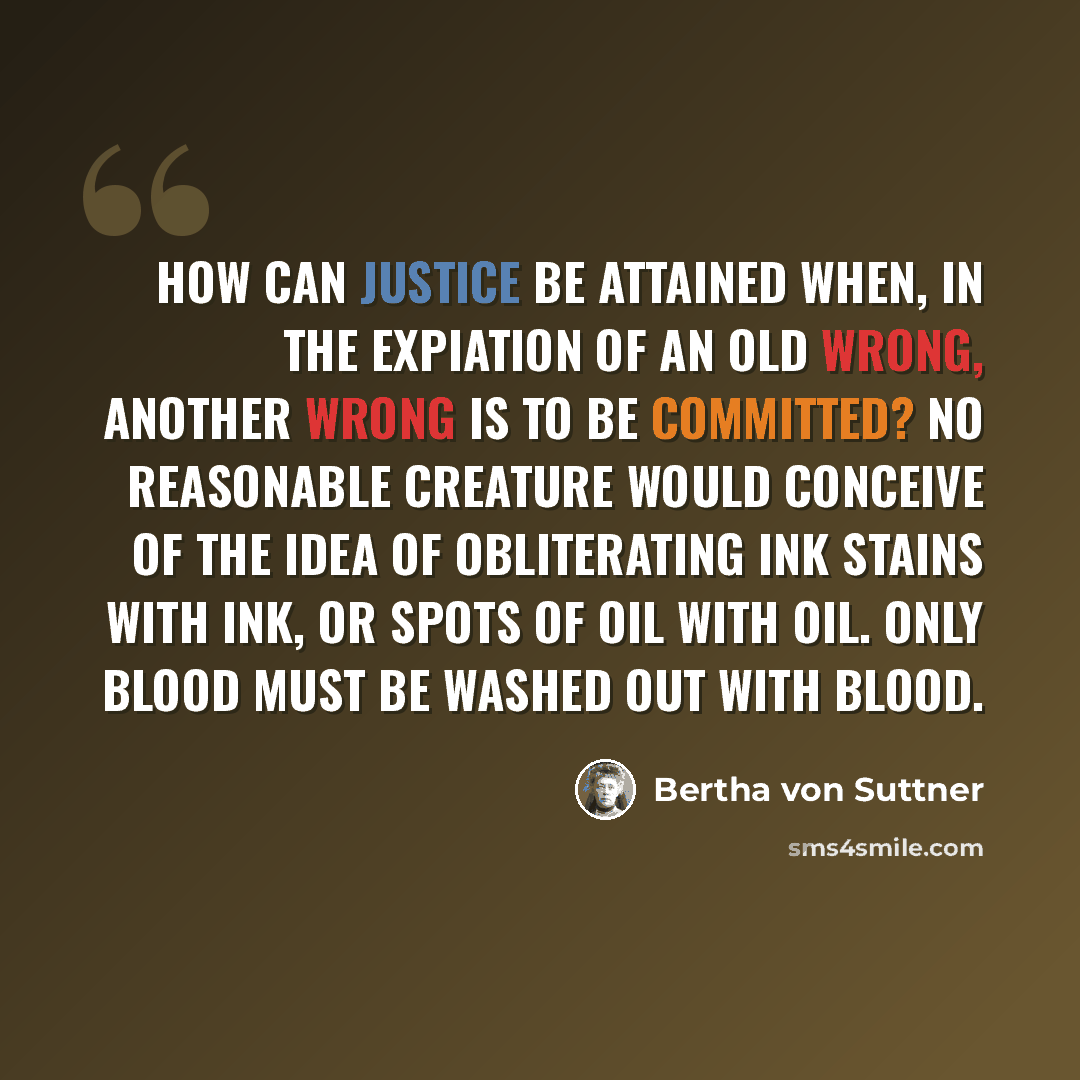 “How can justice be attained when, in the expiation of an old wrong, another wrong is to be committed? No reasonable creature would conceive of the idea of obliterating ink stains with ink, or spots of oil with oil. Only blood must be washed out with blood.” quote by Bertha von Suttner