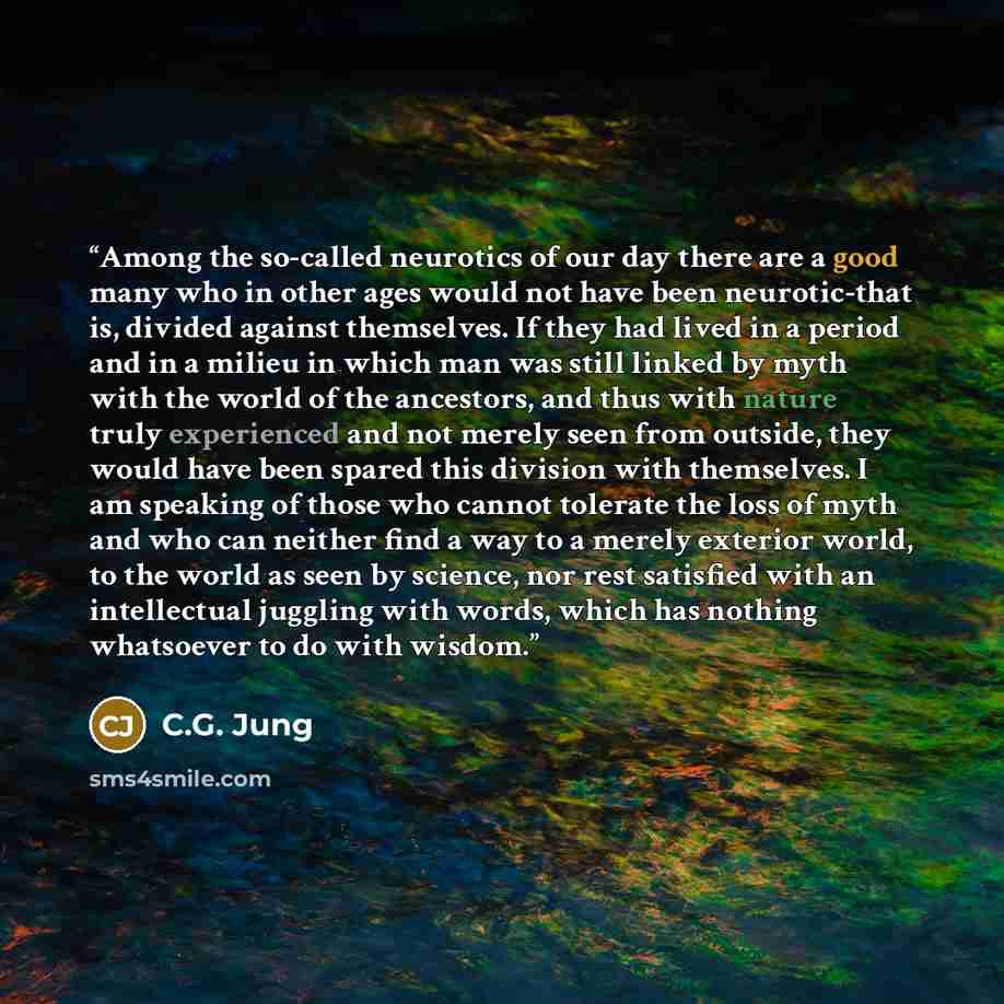 “Among the so-called neurotics of our day there are a good many who in other ages would not have been neurotic-that is, divided against themselves. If they had lived in a period and in a milieu in which man was still linked by myth with the world of the ancestors, and thus with nature truly…” quote by C.G. Jung