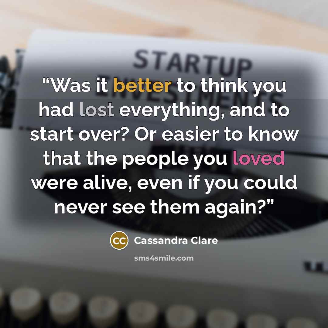 “Was it better to think you had lost everything, and to start over? Or easier to know that the people you loved were alive, even if you could never see them again?” quote by Cassandra Clare
