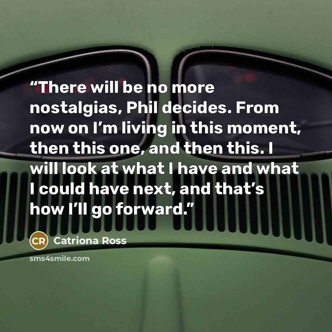 “There will be no more nostalgias, Phil decides. From now on I’m living in this moment, then this one, and then this. I will look at what I have and what I could have next, and that’s how I’ll go forward.” quote by Catriona Ross