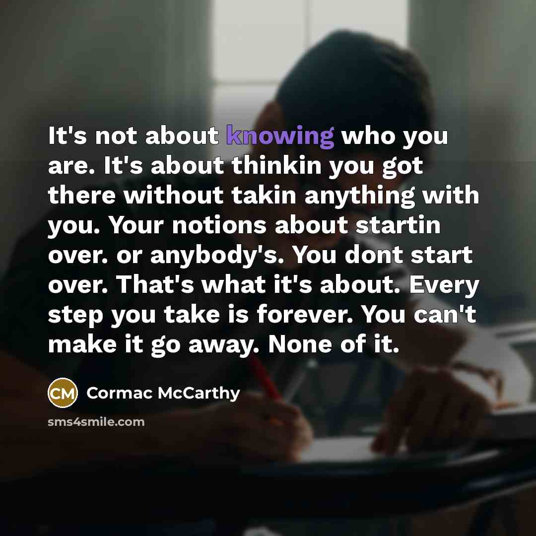 “It's not about knowing who you are. It's about thinkin you got there without takin anything with you. Your notions about startin over. or anybody's. You dont start over. That's what it's about. Every step you take is forever. You can't make it go away. None of it.” quote by Cormac McCarthy