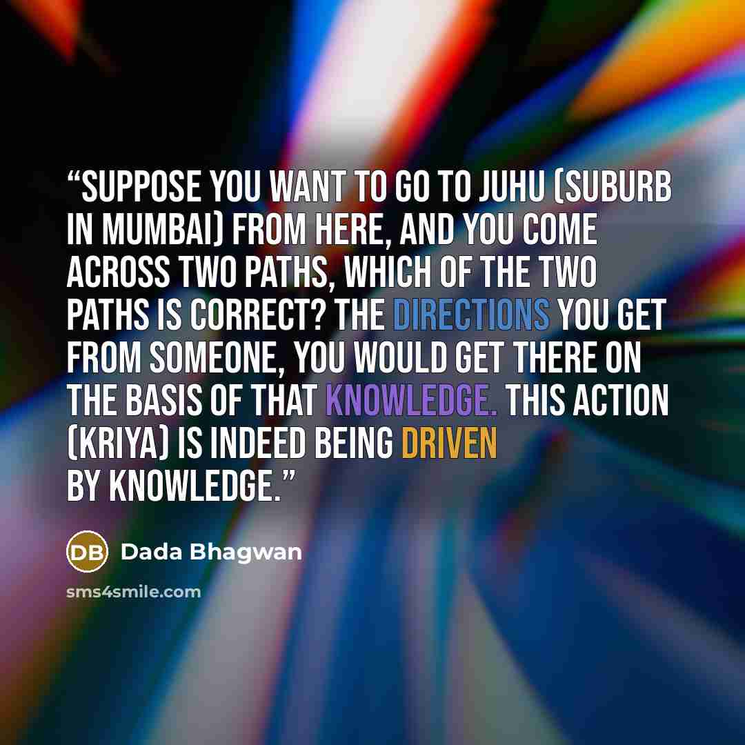 “Suppose you want to go to Juhu (suburb in Mumbai) from here, and you come across two paths, which of the two paths is correct? The directions you get from someone, you would get there on the basis of that knowledge. This action (kriya) is indeed being driven by knowledge.” quote by Dada Bhagwan