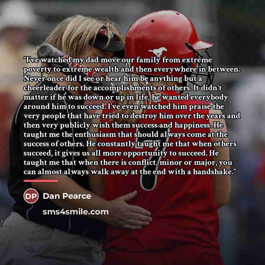 “I’ve watched my dad move our family from extreme poverty to extreme wealth and then everywhere in between. Never once did I see or hear him be anything but a cheerleader for the accomplishments of others. It didn’t matter if he was down or up in life, he wanted everybody around him to succeed…” quote by Dan Pearce