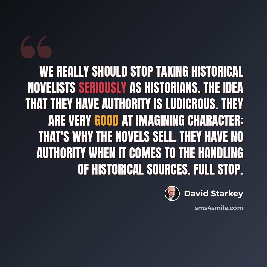 “We really should stop taking historical novelists seriously as historians. The idea that they have authority is ludicrous. They are very good at imagining character: that's why the novels sell. They have no authority when it comes to the handling of historical sources. Full stop.” quote by David Starkey