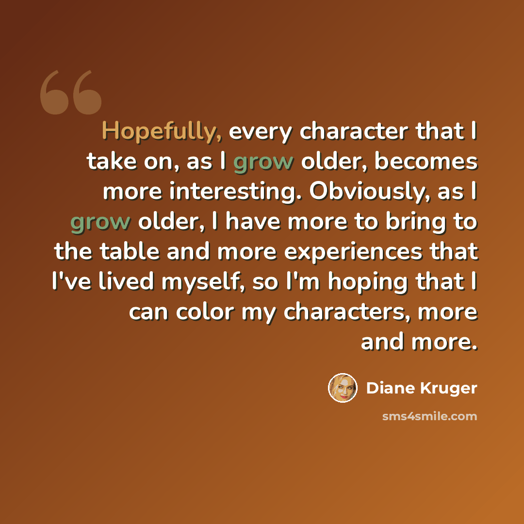 “Hopefully, every character that I take on, as I grow older, becomes more interesting. Obviously, as I grow older, I have more to bring to the table and more experiences that I've lived myself, so I'm hoping that I can color my characters, more and more.” quote by Diane Kruger