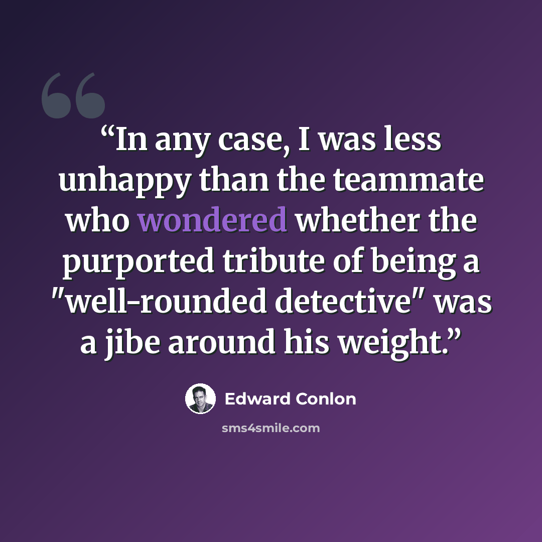 “In any case, I was less unhappy than the teammate who wondered whether the purported tribute of being a "well-rounded detective" was a jibe around his weight.” quote by Edward Conlon