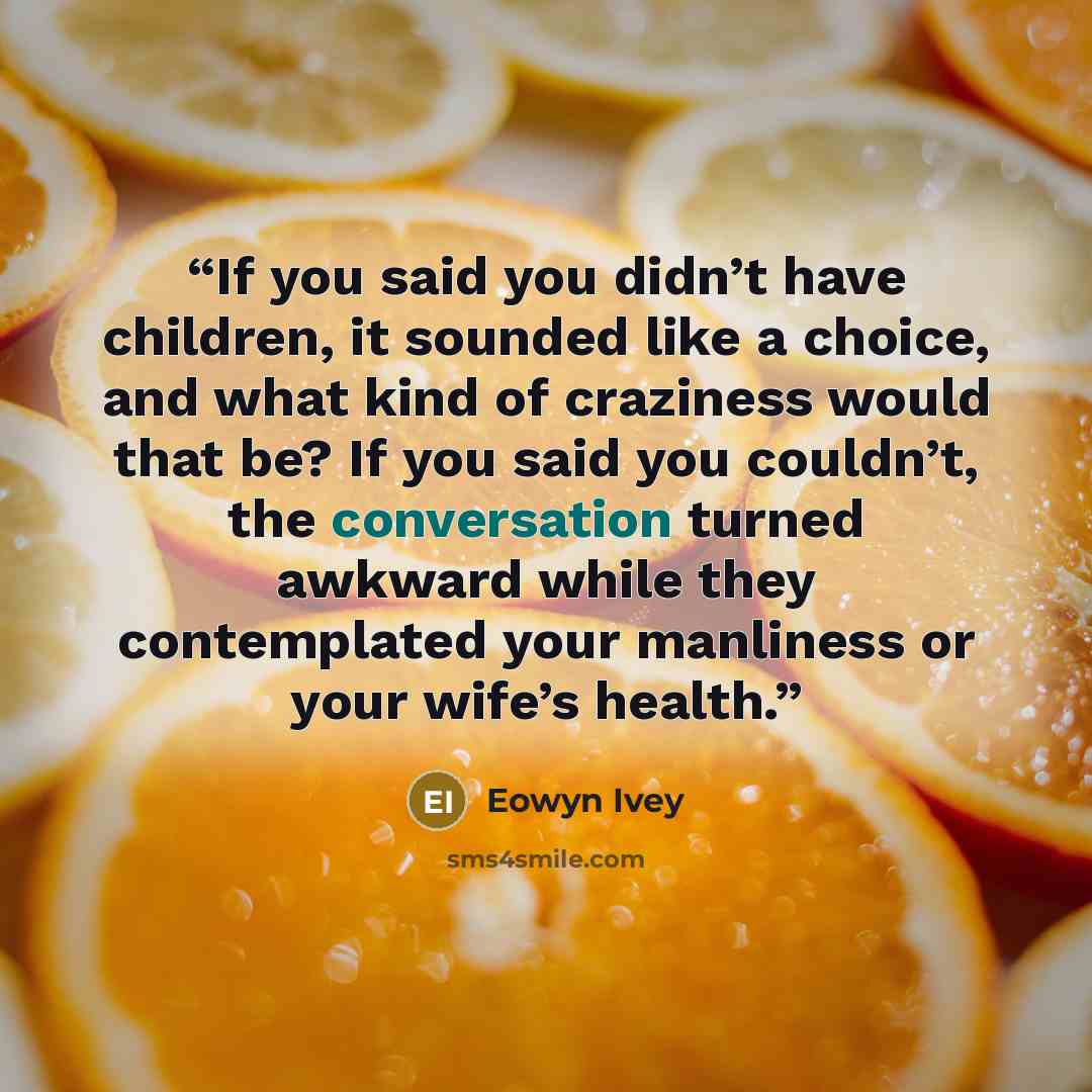 “If you said you didn’t have children, it sounded like a choice, and what kind of craziness would that be? If you said you couldn’t, the conversation turned awkward while they contemplated your manliness or your wife’s health.” quote by Eowyn Ivey