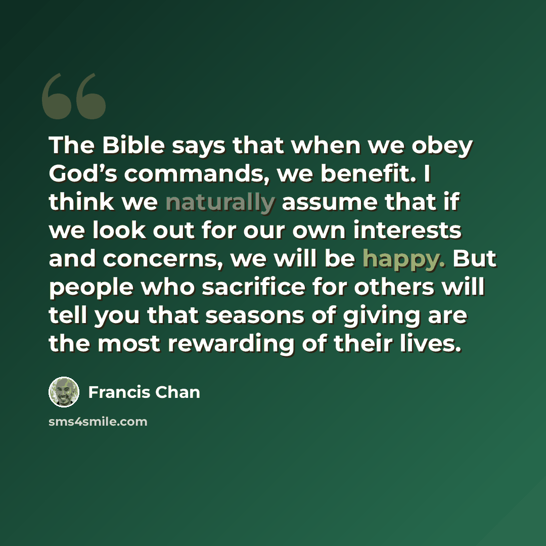 “The Bible says that when we obey God’s commands, we benefit. I think we naturally assume that if we look out for our own interests and concerns, we will be happy. But people who sacrifice for others will tell you that seasons of giving are the most rewarding of their lives.” quote by Francis Chan