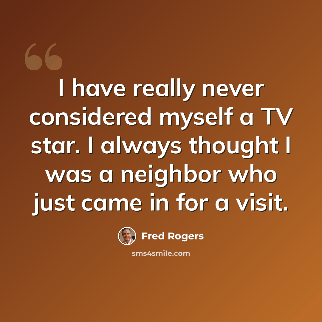 “I have really never considered myself a TV star. I always thought I was a neighbor who just came in for a visit.” quote by Fred Rogers