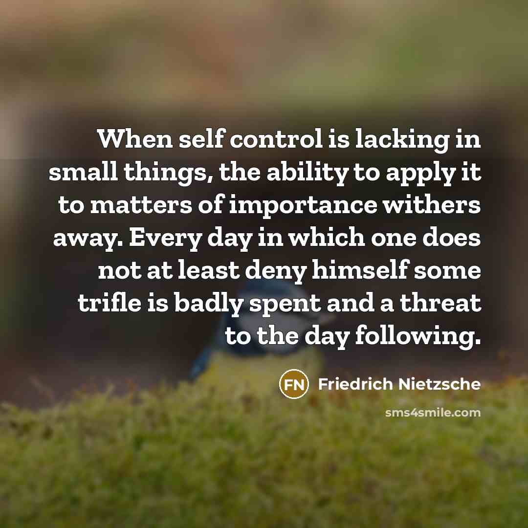 “When self control is lacking in small things, the ability to apply it to matters of importance withers away. Every day in which one does not at least deny himself some trifle is badly spent and a threat to the day following.” quote by Friedrich Nietzsche