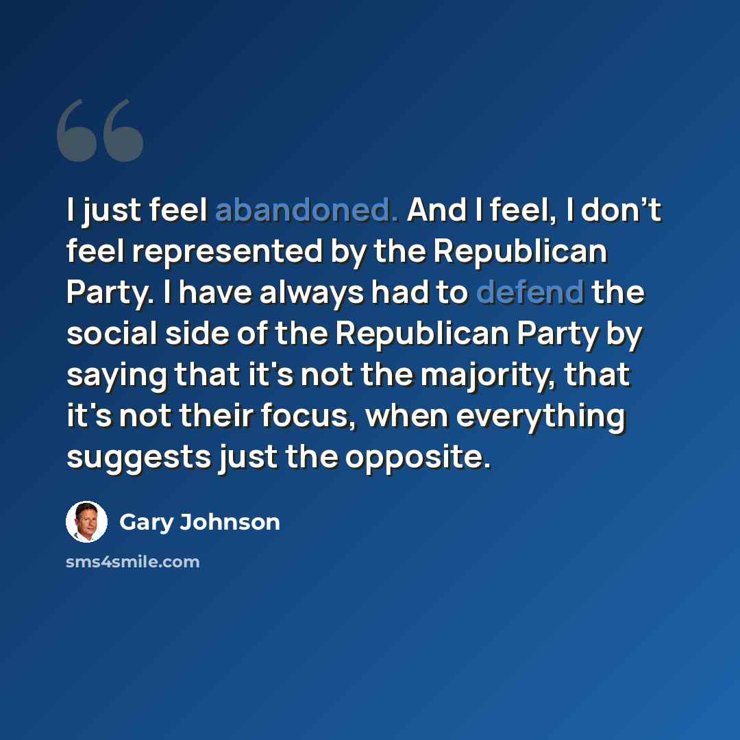 “I just feel abandoned. And I feel, I don't feel represented by the Republican Party. I have always had to defend the social side of the Republican Party by saying that it's not the majority, that it's not their focus, when everything suggests just the opposite.” quote by Gary Johnson