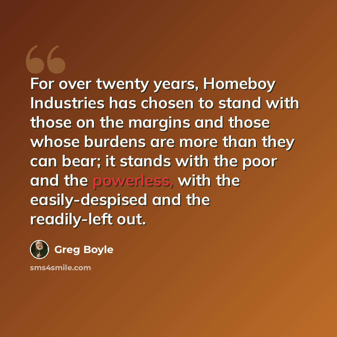 “For over twenty years, Homeboy Industries has chosen to stand with those on the margins and those whose burdens are more than they can bear; it stands with the poor and the powerless, with the easily-despised and the readily-left out.” quote by Greg Boyle