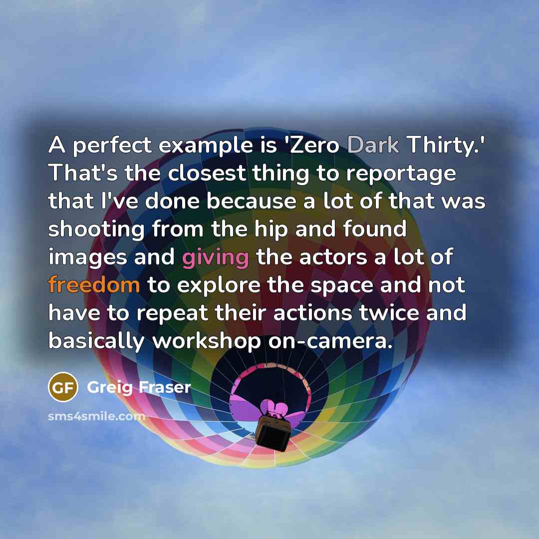 “A perfect example is 'Zero Dark Thirty.' That's the closest thing to reportage that I've done because a lot of that was shooting from the hip and found images and giving the actors a lot of freedom to explore the space and not have to repeat their actions twice and basically workshop on-camera.” quote by Greig Fraser