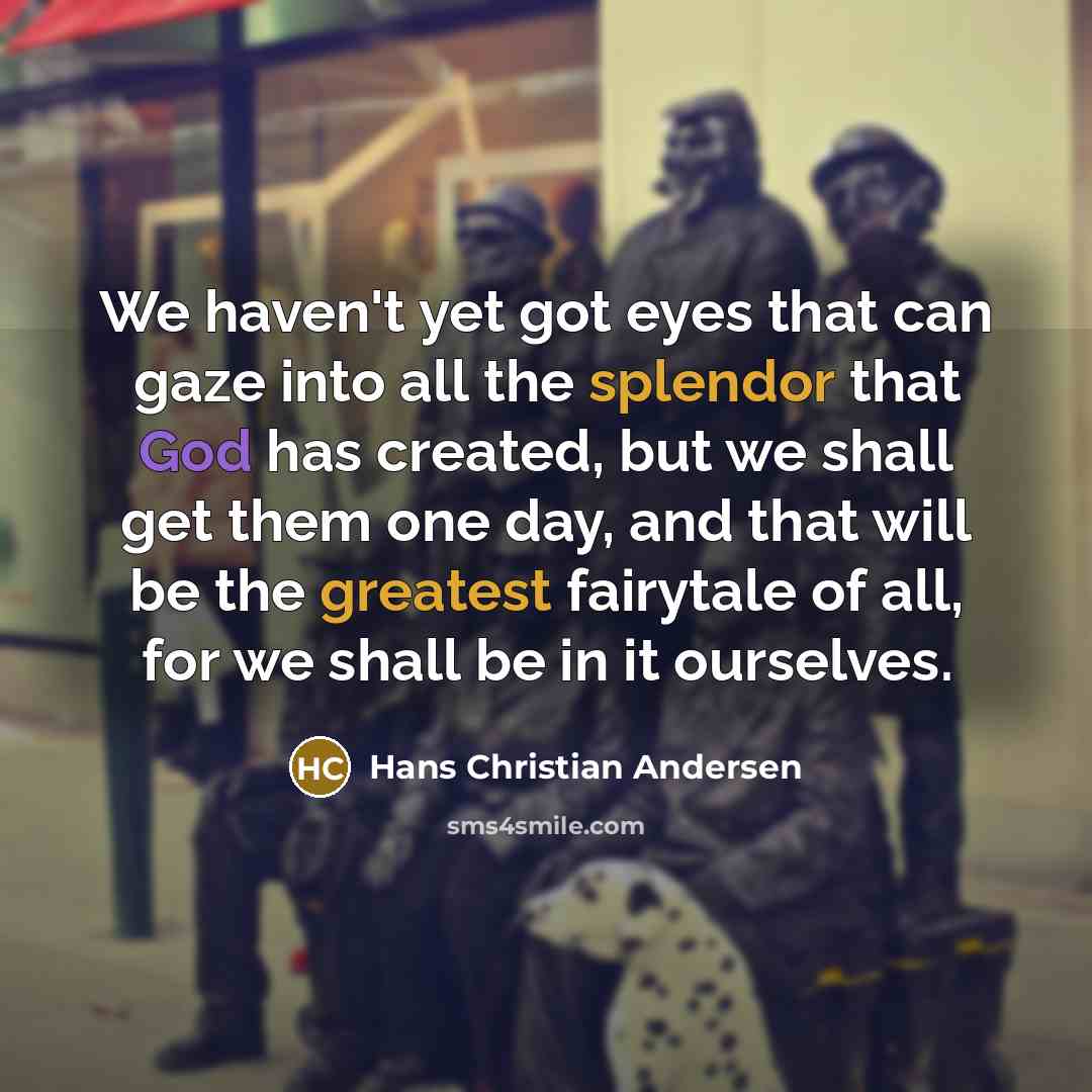 “We haven't yet got eyes that can gaze into all the splendor that God has created, but we shall get them one day, and that will be the greatest fairytale of all, for we shall be in it ourselves.” quote by Hans Christian Andersen