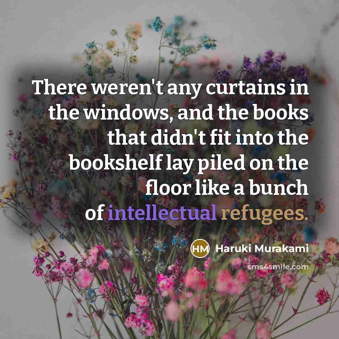 “There weren't any curtains in the windows, and the books that didn't fit into the bookshelf lay piled on the floor like a bunch of intellectual refugees.” quote by Haruki Murakami