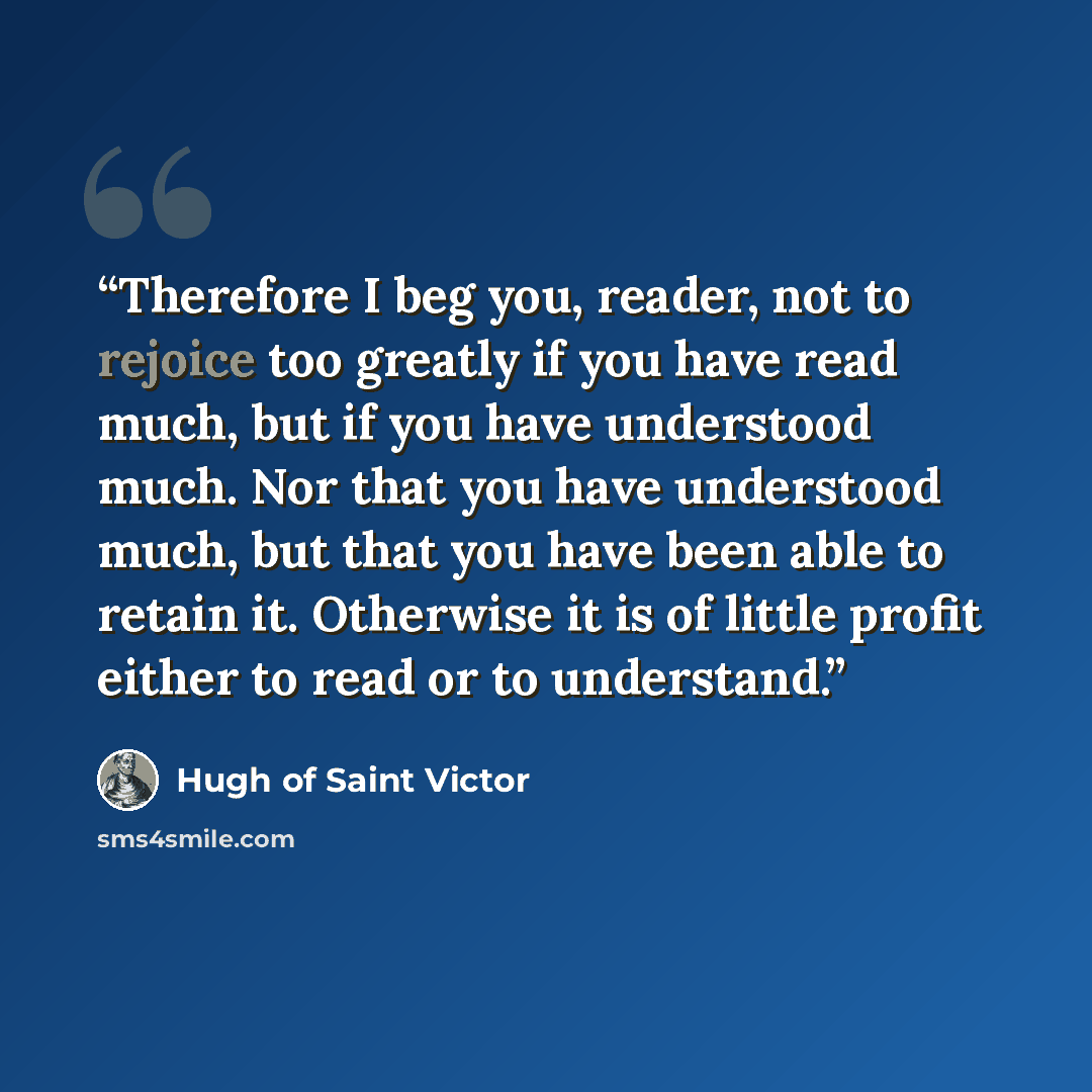 “Therefore I beg you, reader, not to rejoice too greatly if you have read much, but if you have understood much. Nor that you have understood much, but that you have been able to retain it. Otherwise it is of little profit either to read or to understand.” quote by Hugh of Saint Victor
