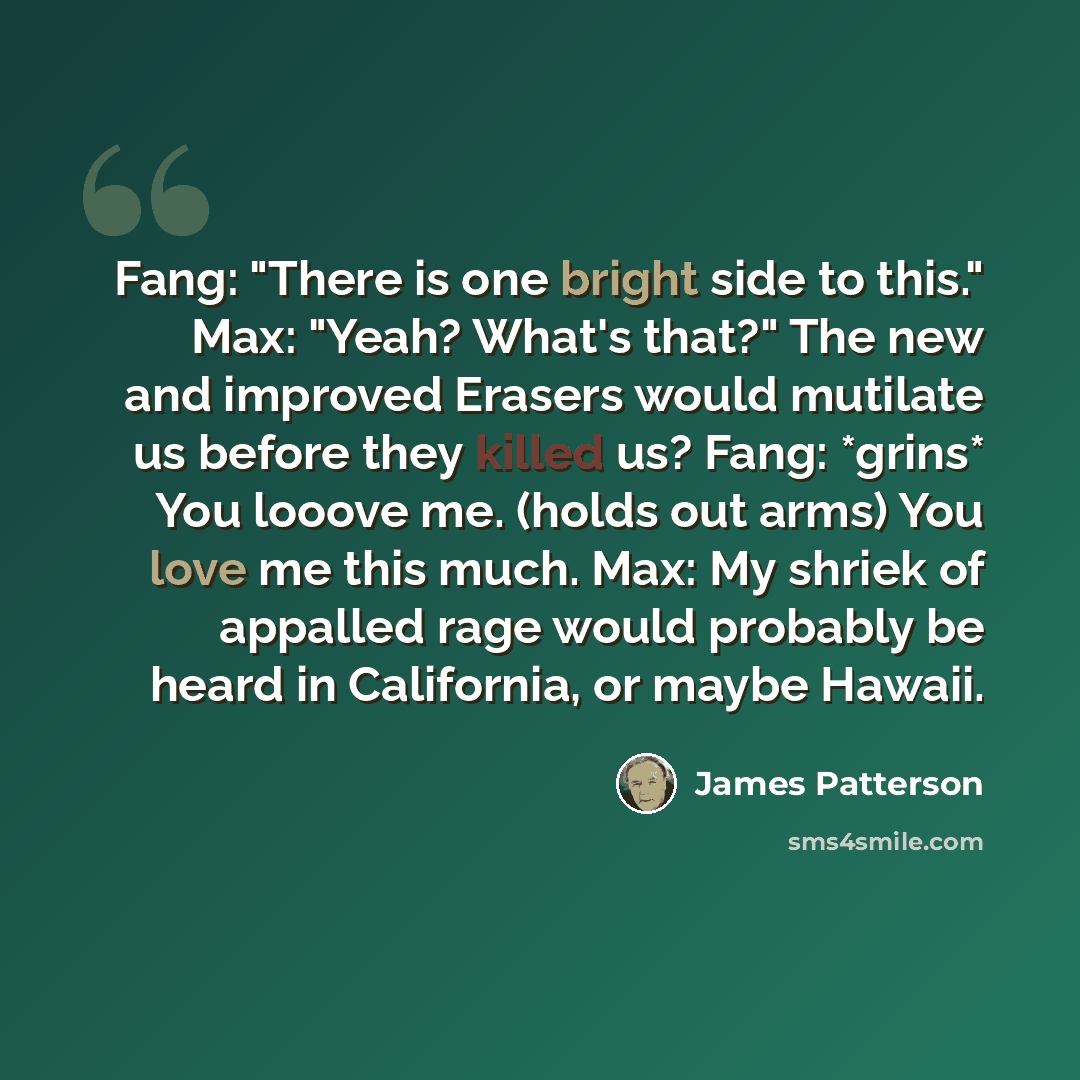 “Fang: "There is one bright side to this." Max: "Yeah? What's that?" The new and improved Erasers would mutilate us before they killed us? Fang: *grins* You looove me. (holds out arms) You love me this much. Max: My shriek of appalled rage would probably be heard in California, or maybe Hawaii.” quote by James Patterson