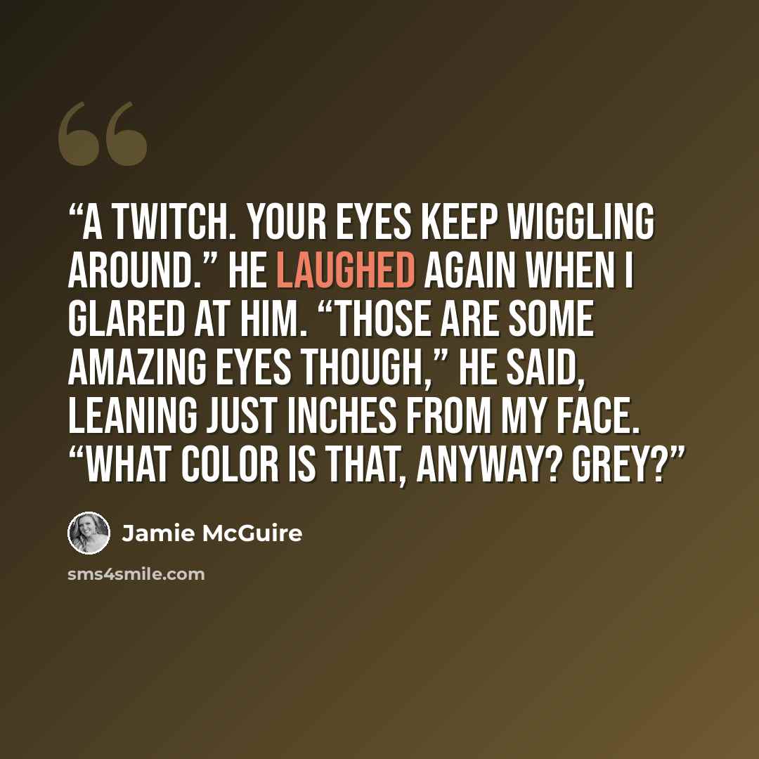 “A twitch. Your eyes keep wiggling around.” He laughed again when I glared at him. “Those are some amazing eyes though,” he said, leaning just inches from my face. “What color is that, anyway? Grey?” quote by Jamie McGuire