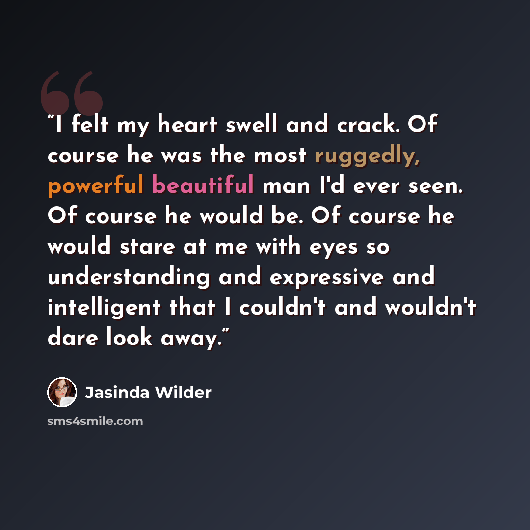 “I felt my heart swell and crack. Of course he was the most ruggedly, powerful beautiful man I'd ever seen. Of course he would be. Of course he would stare at me with eyes so understanding and expressive and intelligent that I couldn't and wouldn't dare look away.” quote by Jasinda Wilder