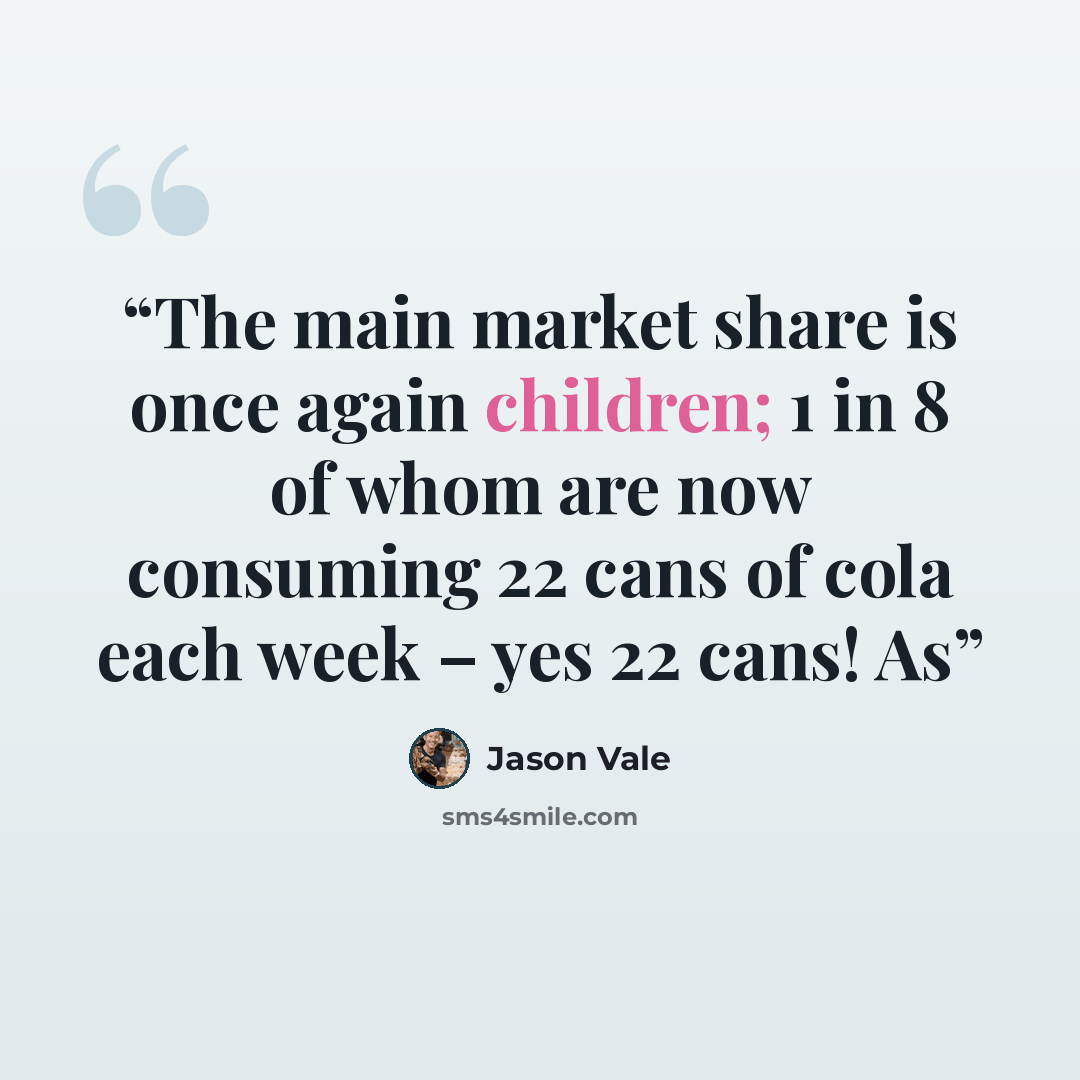 “The main market share is once again children; 1 in 8 of whom are now consuming 22 cans of cola each week – yes 22 cans! As” quote by Jason Vale