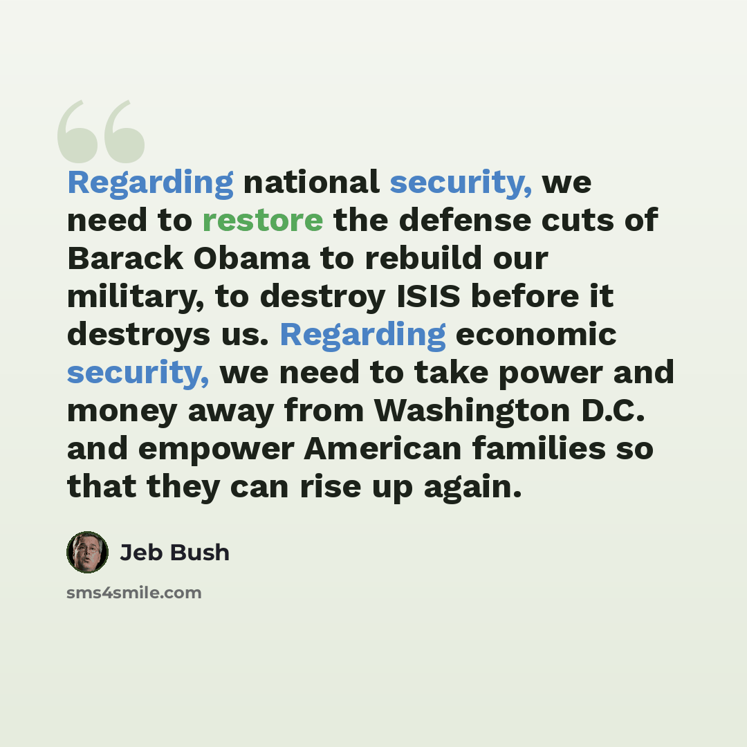 “Regarding national security, we need to restore the defense cuts of Barack Obama to rebuild our military, to destroy ISIS before it destroys us. Regarding economic security, we need to take power and money away from Washington D.C. and empower American families so that they can rise up again.” quote by Jeb Bush