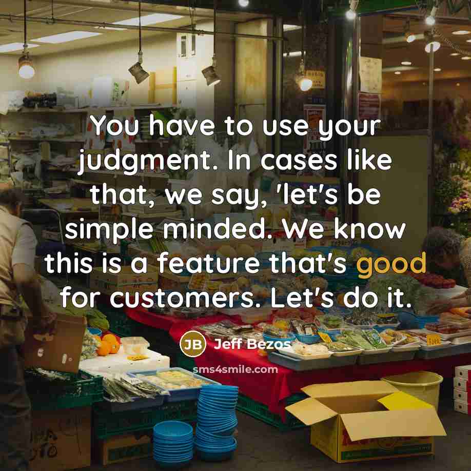 “You have to use your judgment. In cases like that, we say, 'let's be simple minded. We know this is a feature that's good for customers. Let's do it.” quote by Jeff Bezos