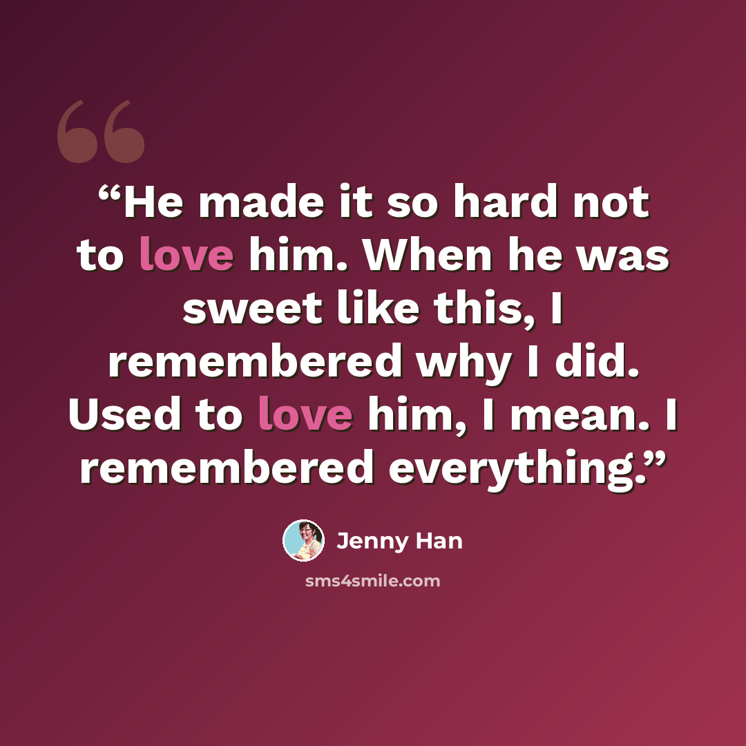 “He made it so hard not to love him. When he was sweet like this, I remembered why I did. Used to love him, I mean. I remembered everything.” quote by Jenny Han