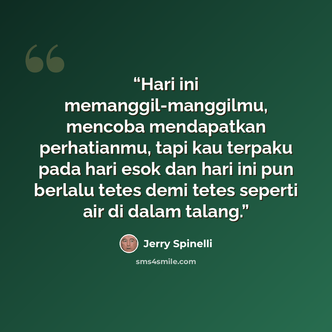 “Hari ini memanggil-manggilmu, mencoba mendapatkan perhatianmu, tapi kau terpaku pada hari esok dan hari ini pun berlalu tetes demi tetes seperti air di dalam talang.” quote by Jerry Spinelli
