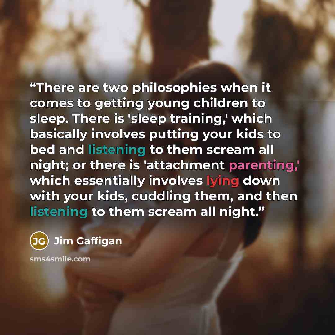 “There are two philosophies when it comes to getting young children to sleep. There is 'sleep training,' which basically involves putting your kids to bed and listening to them scream all night; or there is 'attachment parenting,' which essentially involves lying down with your kids, cuddling them…” quote by Jim Gaffigan