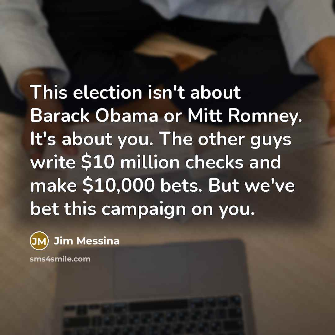 “This election isn't about Barack Obama or Mitt Romney. It's about you. The other guys write $10 million checks and make $10,000 bets. But we've bet this campaign on you.” quote by Jim Messina