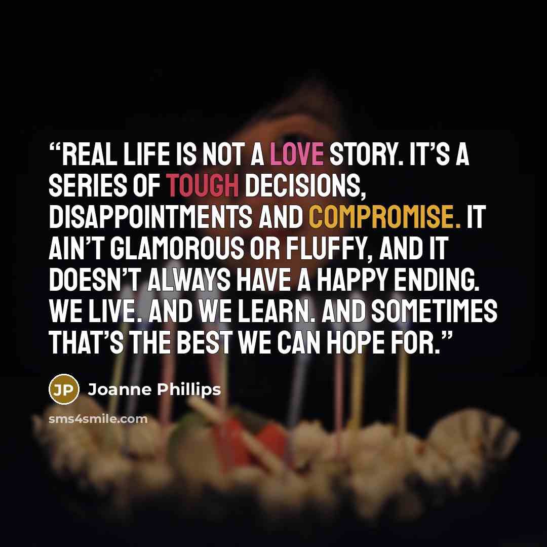 “Real life is not a love story. It’s a series of tough decisions, disappointments and compromise. It ain’t glamorous or fluffy, and it doesn’t always have a happy ending. We live. And we learn. And sometimes that’s the best we can hope for.” quote by Joanne Phillips