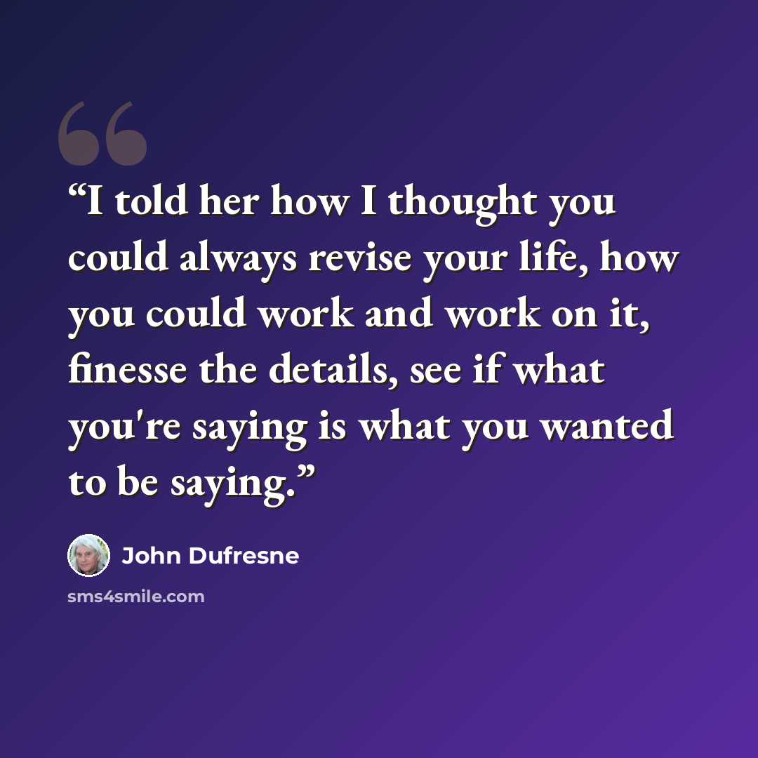 “I told her how I thought you could always revise your life, how you could work and work on it, finesse the details, see if what you're saying is what you wanted to be saying.” quote by John Dufresne