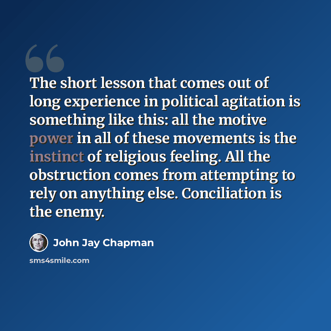 “The short lesson that comes out of long experience in political agitation is something like this: all the motive power in all of these movements is the instinct of religious feeling. All the obstruction comes from attempting to rely on anything else. Conciliation is the enemy.” quote by John Jay Chapman