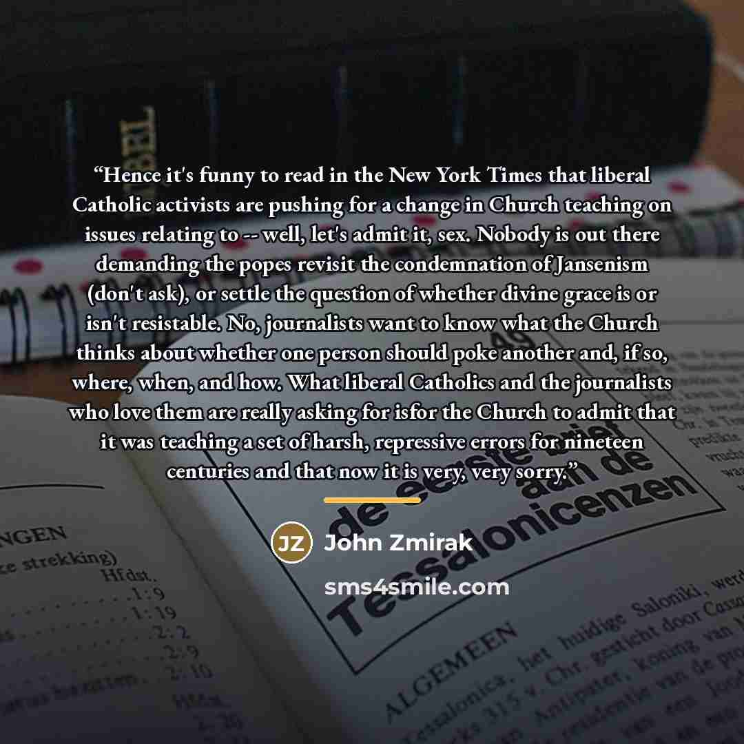 “Hence it's funny to read in the New York Times that liberal Catholic activists are pushing for a change in Church teaching on issues relating to -- well, let's admit it, sex. Nobody is out there demanding the popes revisit the condemnation of Jansenism (don't ask), or settle the question of…” quote by John Zmirak